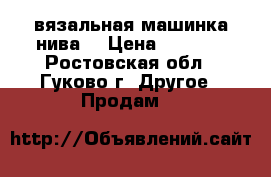 вязальная машинка нива5 › Цена ­ 4 000 - Ростовская обл., Гуково г. Другое » Продам   